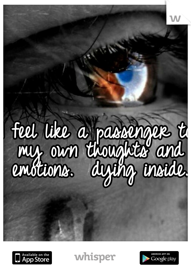 I feel like a passenger to my own thoughts and emotions.  dying inside. 
