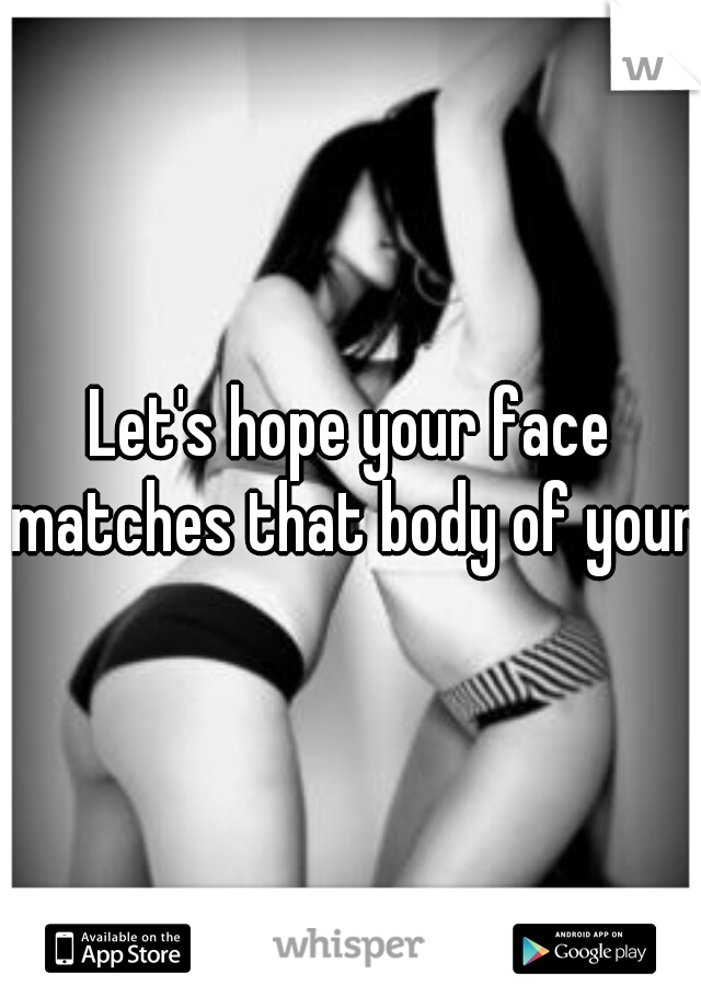 Let's hope your face matches that body of yours