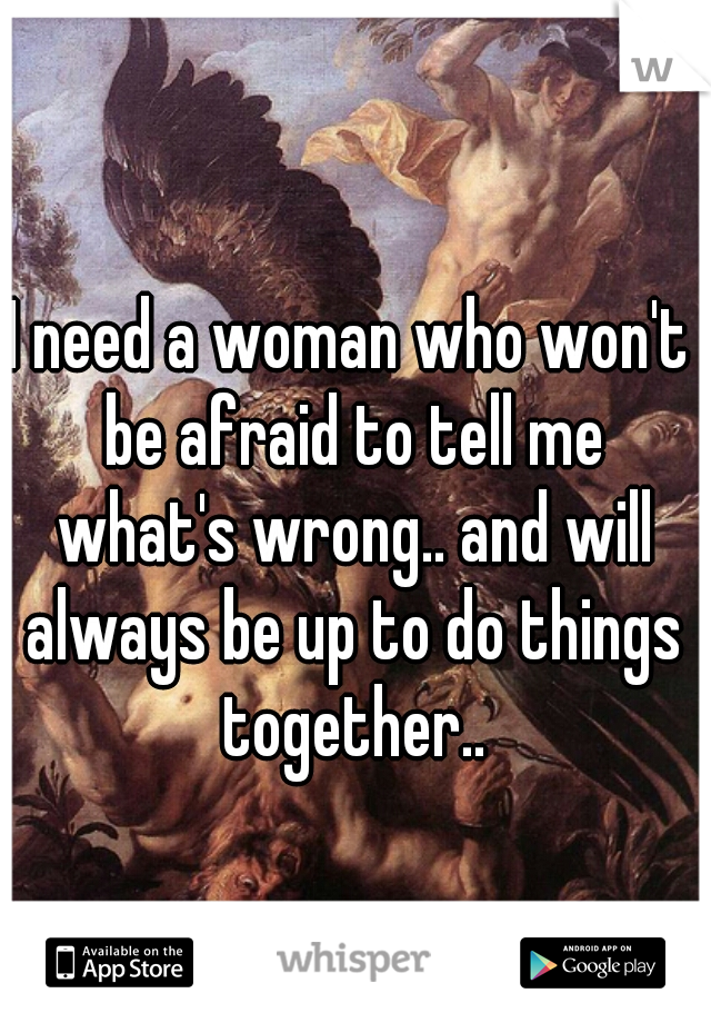 I need a woman who won't be afraid to tell me what's wrong.. and will always be up to do things together..