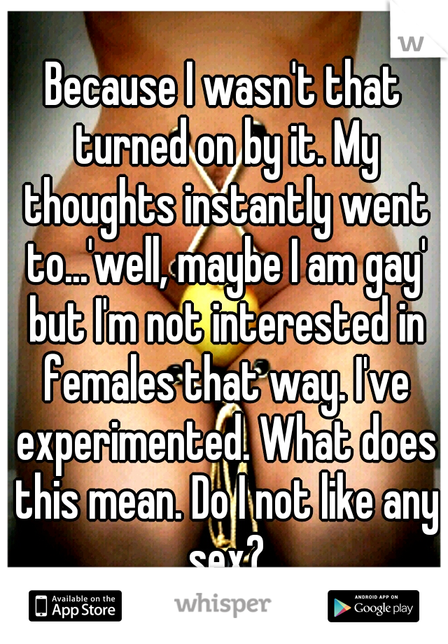 Because I wasn't that turned on by it. My thoughts instantly went to...'well, maybe I am gay' but I'm not interested in females that way. I've experimented. What does this mean. Do I not like any sex?