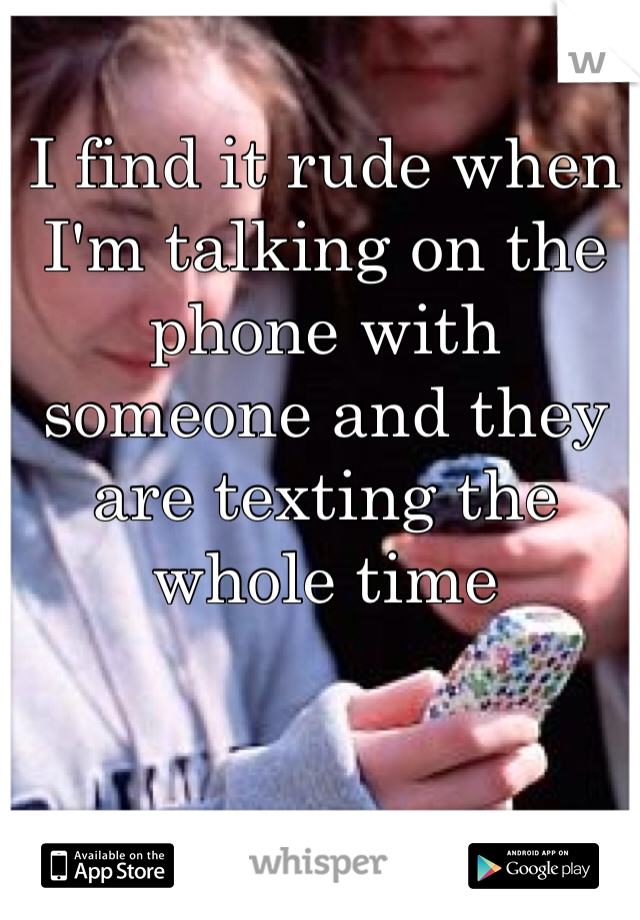 I find it rude when I'm talking on the phone with someone and they are texting the whole time
