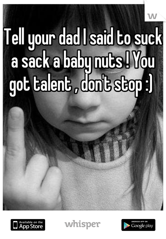 Tell your dad I said to suck a sack a baby nuts ! You got talent , don't stop :) 