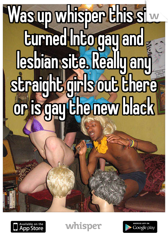 Was up whisper this site turned Into gay and lesbian site. Really any straight girls out there or is gay the new black 
