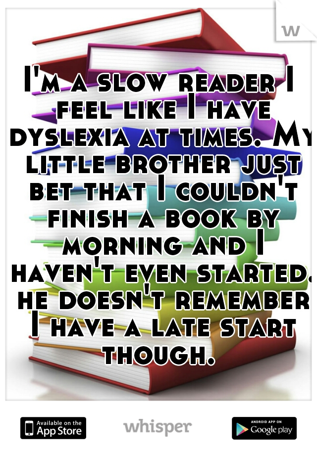 I'm a slow reader I feel like I have dyslexia at times. My little brother just bet that I couldn't finish a book by morning and I haven't even started. he doesn't remember I have a late start though. 