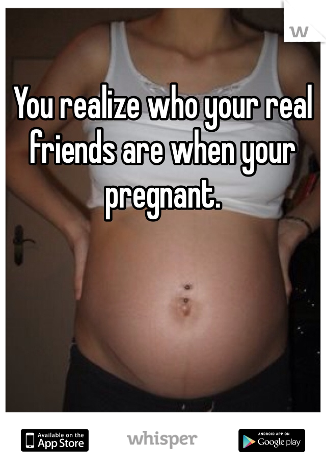 You realize who your real friends are when your pregnant. 