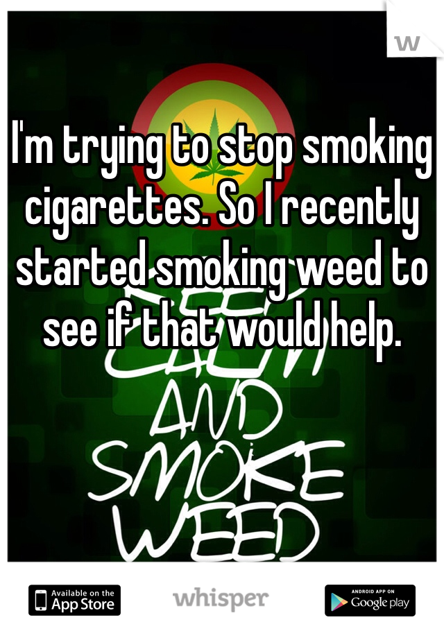 I'm trying to stop smoking cigarettes. So I recently started smoking weed to see if that would help. 