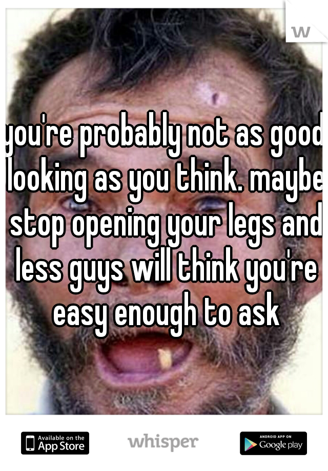 you're probably not as good looking as you think. maybe stop opening your legs and less guys will think you're easy enough to ask