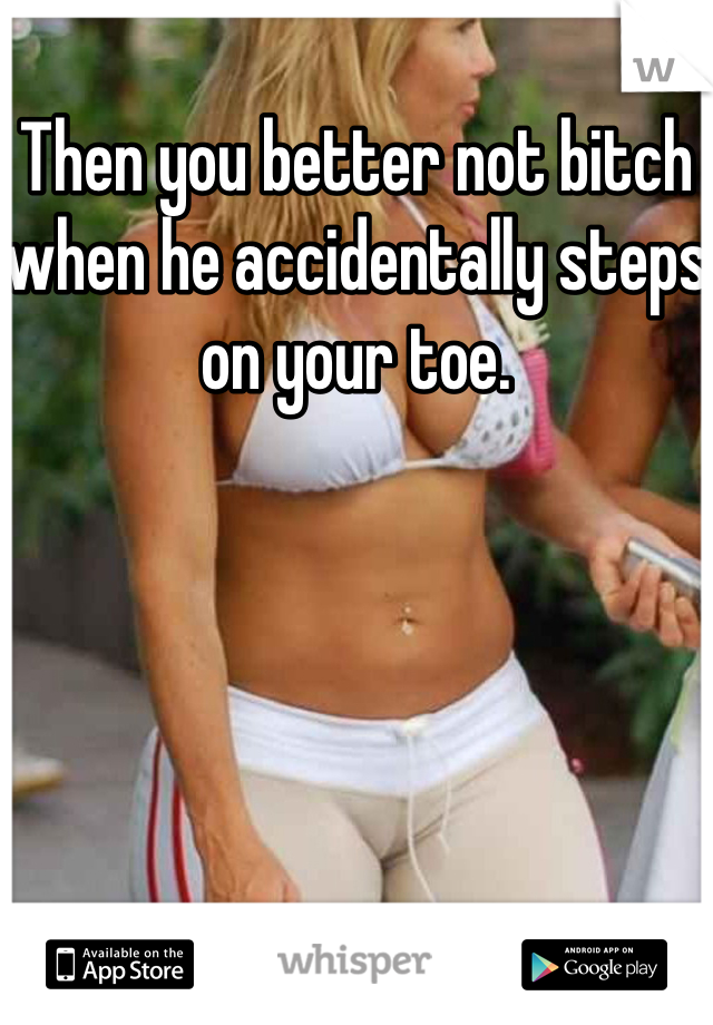 Then you better not bitch when he accidentally steps on your toe.