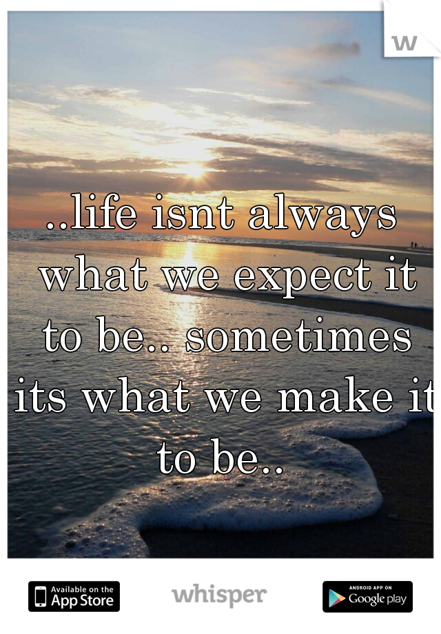 ..life isnt always what we expect it to be.. sometimes its what we make it to be.. 