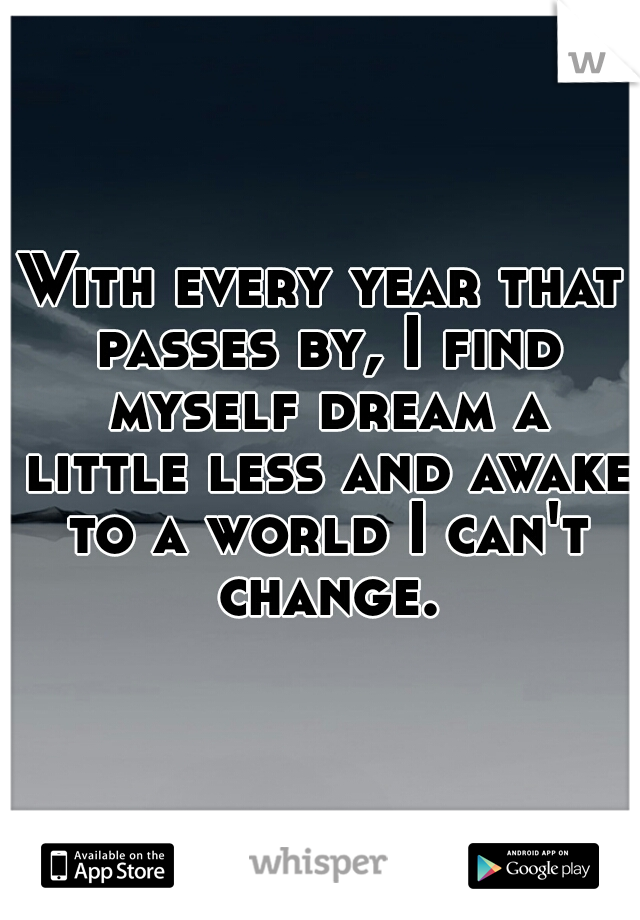 With every year that passes by, I find myself dream a little less and awake to a world I can't change.