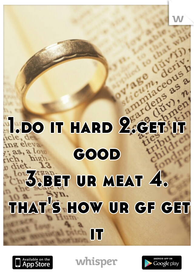 1.do it hard 2.get it good 
3.bet ur meat 4. that's how ur gf get it 
