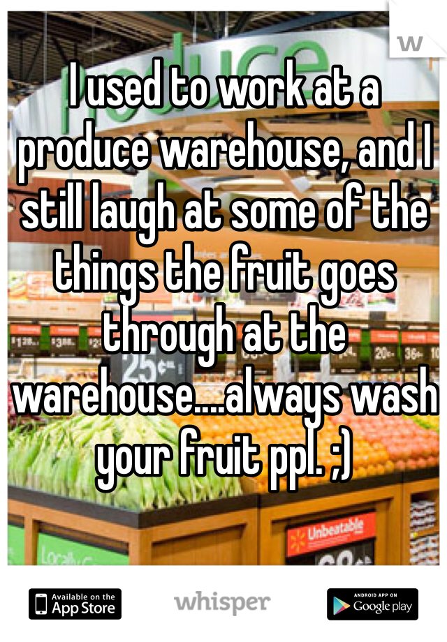 I used to work at a produce warehouse, and I still laugh at some of the things the fruit goes through at the warehouse....always wash your fruit ppl. ;)