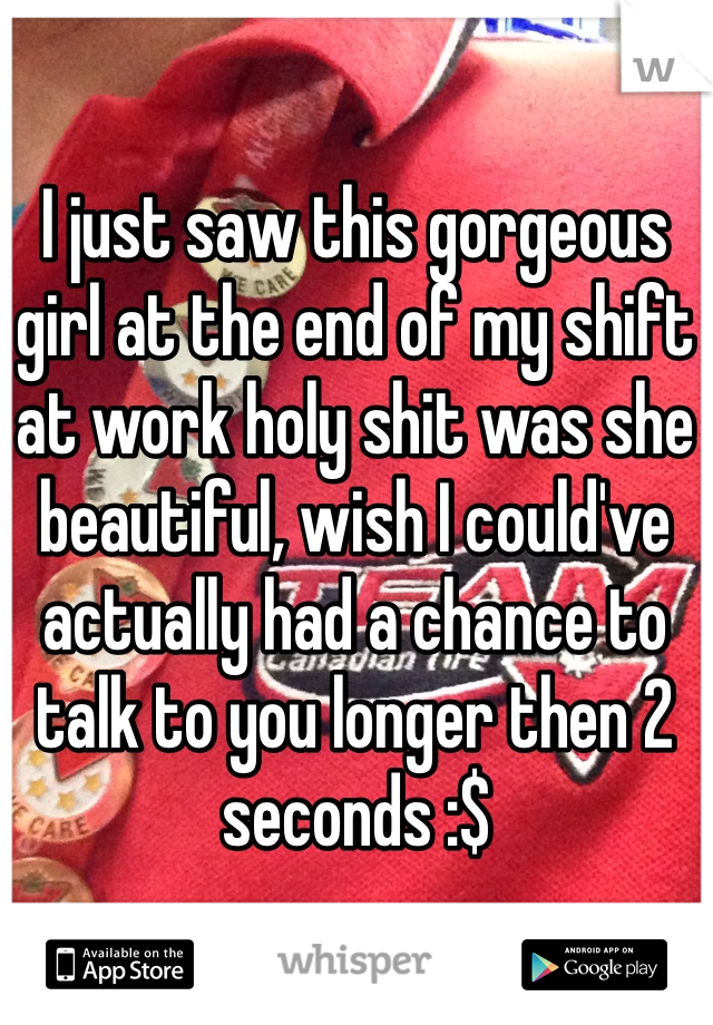 I just saw this gorgeous girl at the end of my shift at work holy shit was she beautiful, wish I could've actually had a chance to talk to you longer then 2 seconds :$