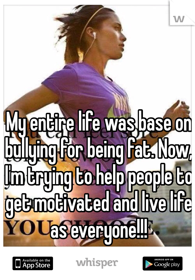 My entire life was base on bullying for being fat. Now, I'm trying to help people to get motivated and live life as everyone!!! 