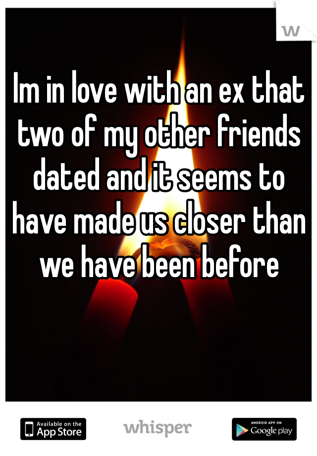 Im in love with an ex that two of my other friends dated and it seems to have made us closer than we have been before