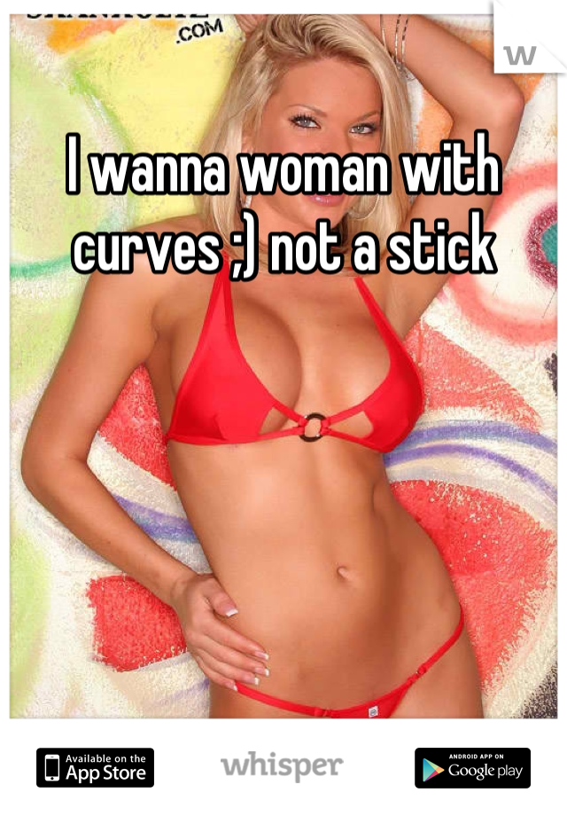 I wanna woman with curves ;) not a stick
