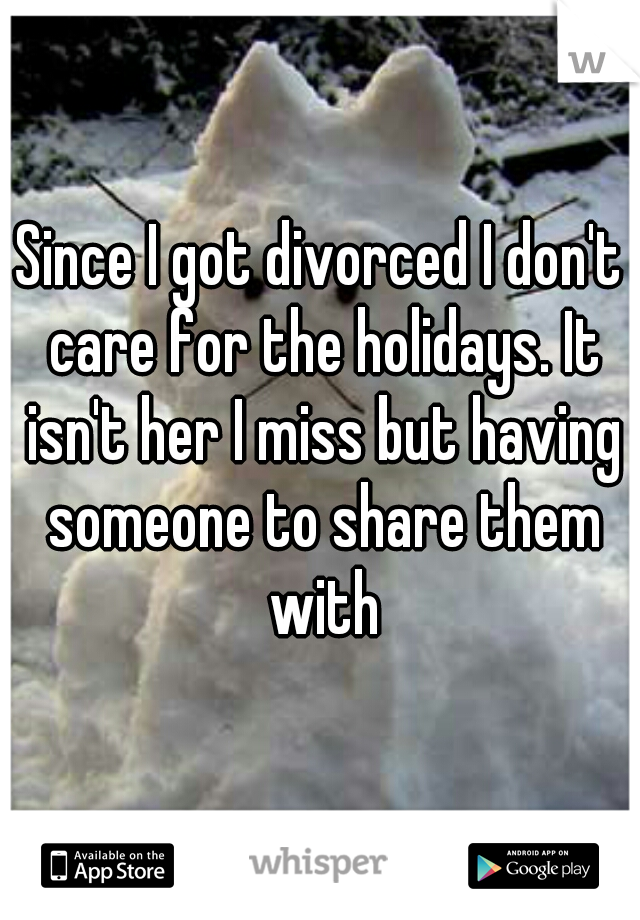 Since I got divorced I don't care for the holidays. It isn't her I miss but having someone to share them with