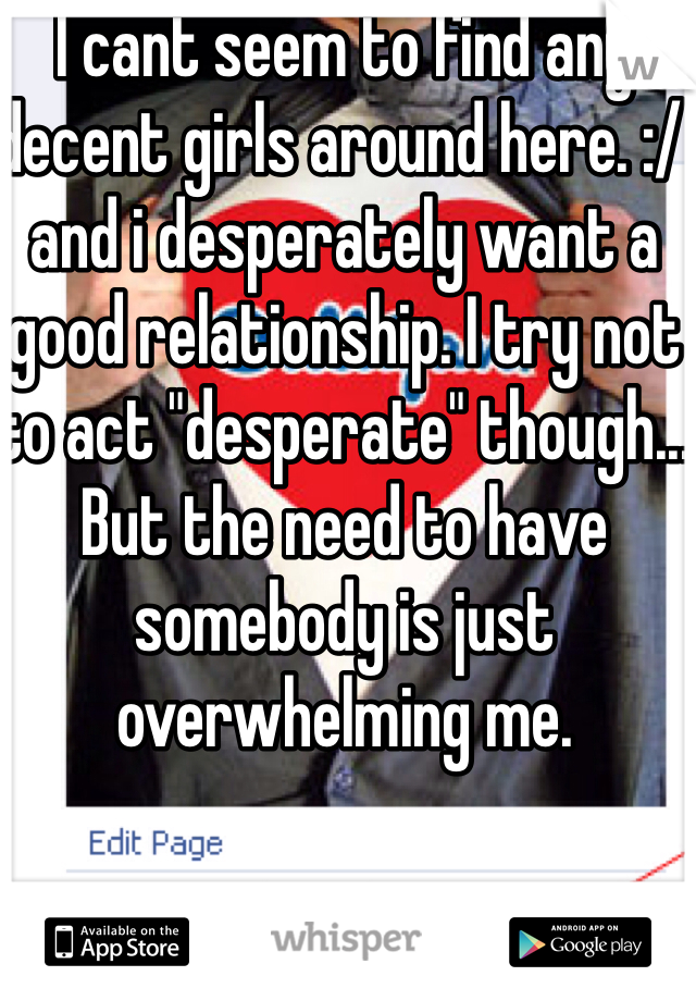 I cant seem to find any decent girls around here. :/ and i desperately want a good relationship. I try not to act "desperate" though... But the need to have somebody is just overwhelming me.