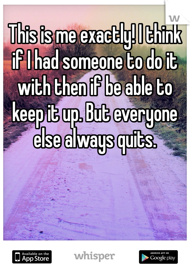 This is me exactly! I think if I had someone to do it with then if be able to keep it up. But everyone else always quits. 