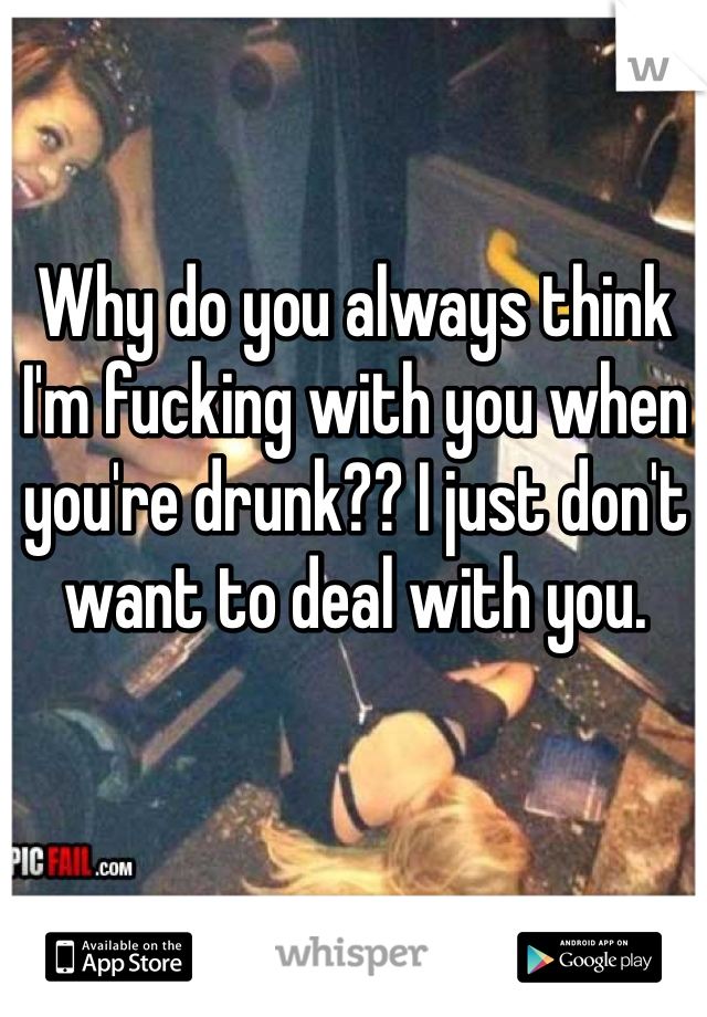 Why do you always think I'm fucking with you when you're drunk?? I just don't want to deal with you.