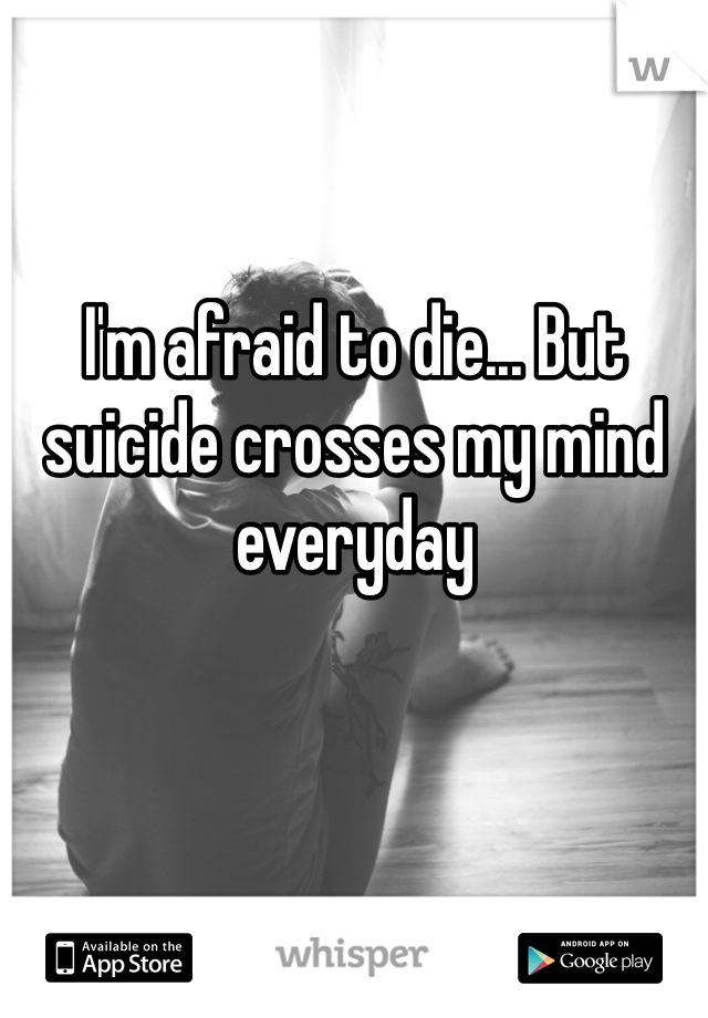 I'm afraid to die... But suicide crosses my mind everyday 
