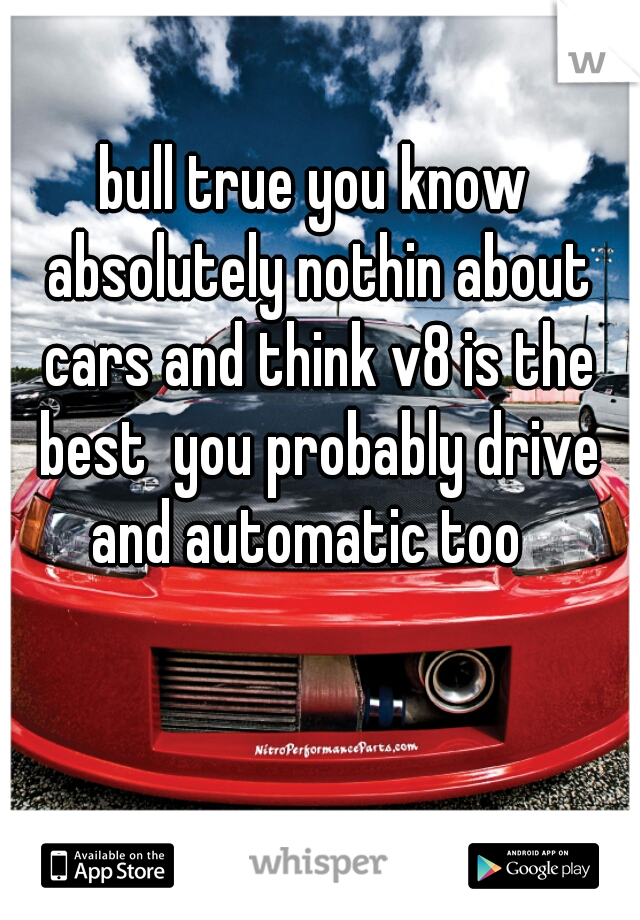 bull true you know absolutely nothin about cars and think v8 is the best  you probably drive and automatic too  