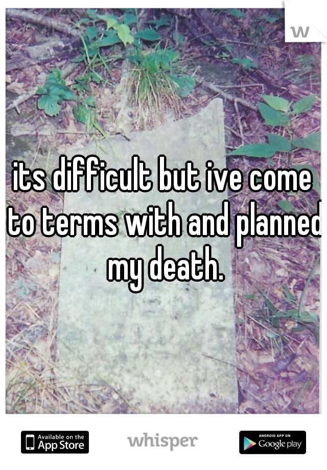 its difficult but ive come to terms with and planned my death.