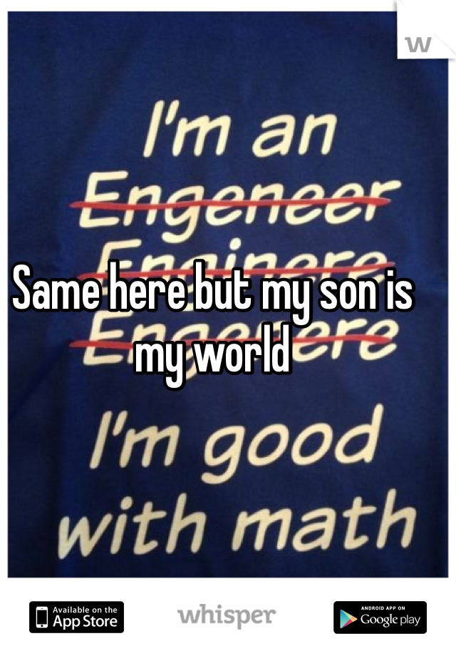 Same here but my son is my world
