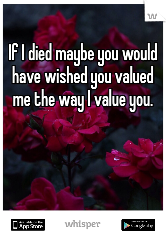 If I died maybe you would have wished you valued me the way I value you.  