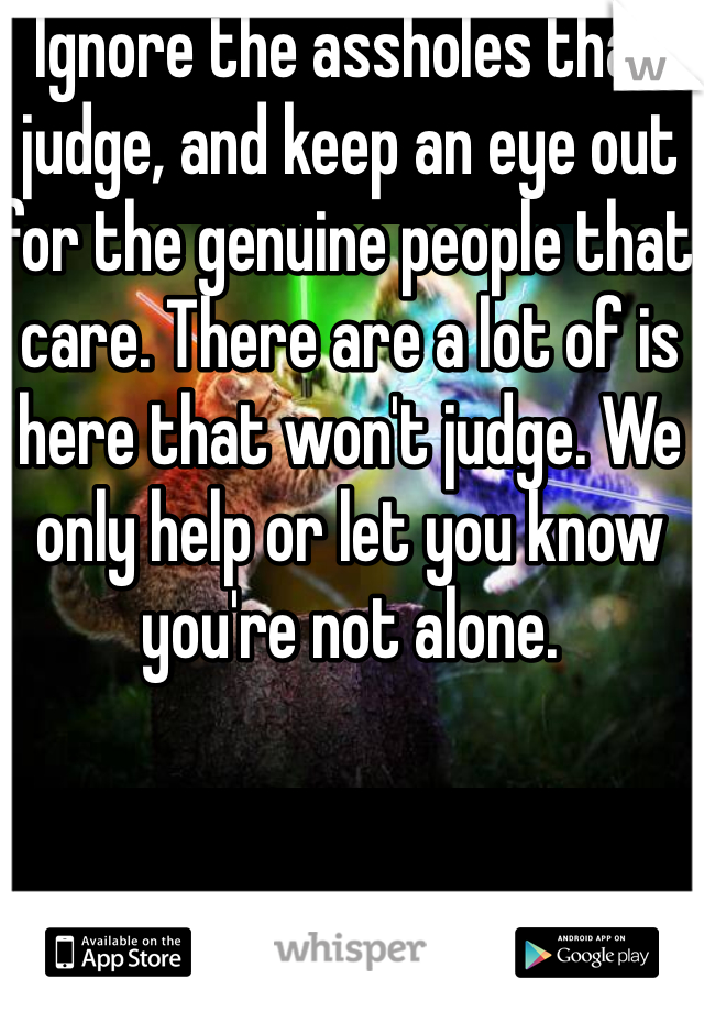 Ignore the assholes that judge, and keep an eye out for the genuine people that care. There are a lot of is here that won't judge. We only help or let you know you're not alone. 