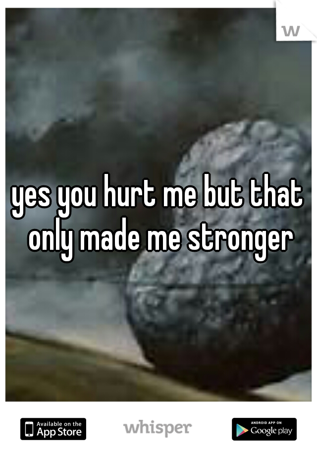 yes you hurt me but that only made me stronger