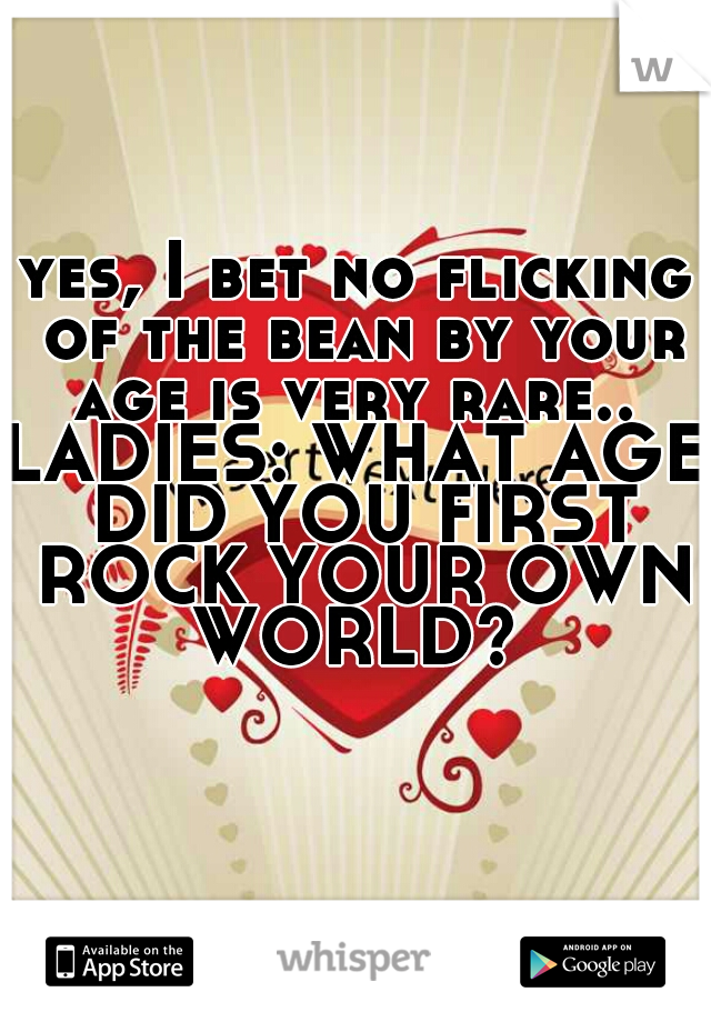 yes, I bet no flicking of the bean by your age is very rare.. 
LADIES: WHAT AGE DID YOU FIRST ROCK YOUR OWN WORLD? 
    