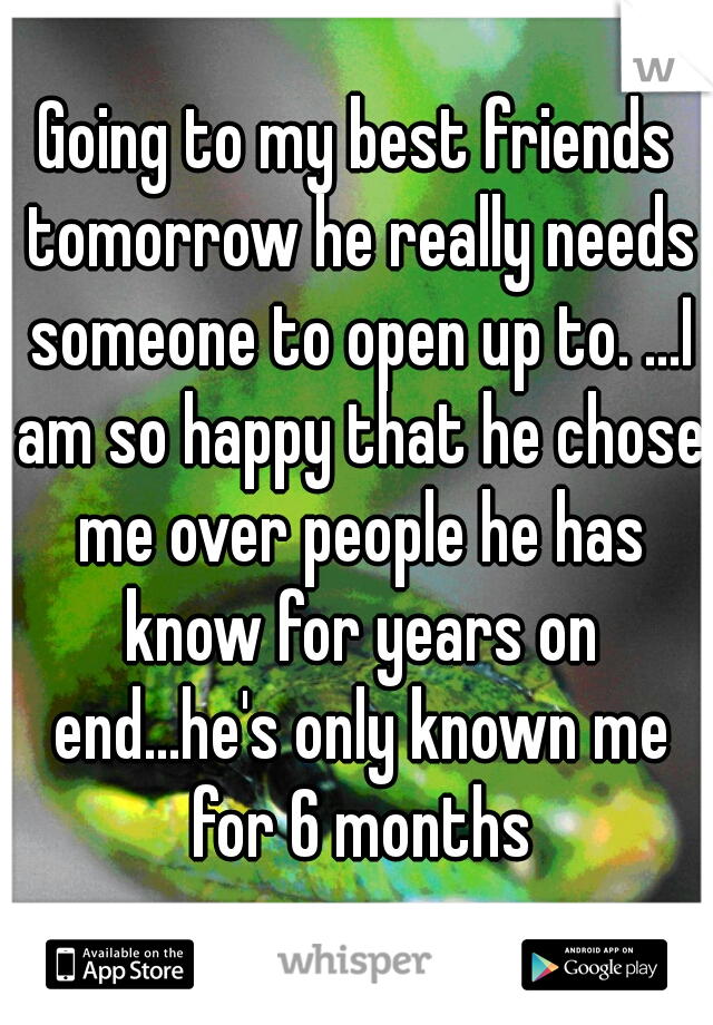 Going to my best friends tomorrow he really needs someone to open up to. ...I am so happy that he chose me over people he has know for years on end...he's only known me for 6 months