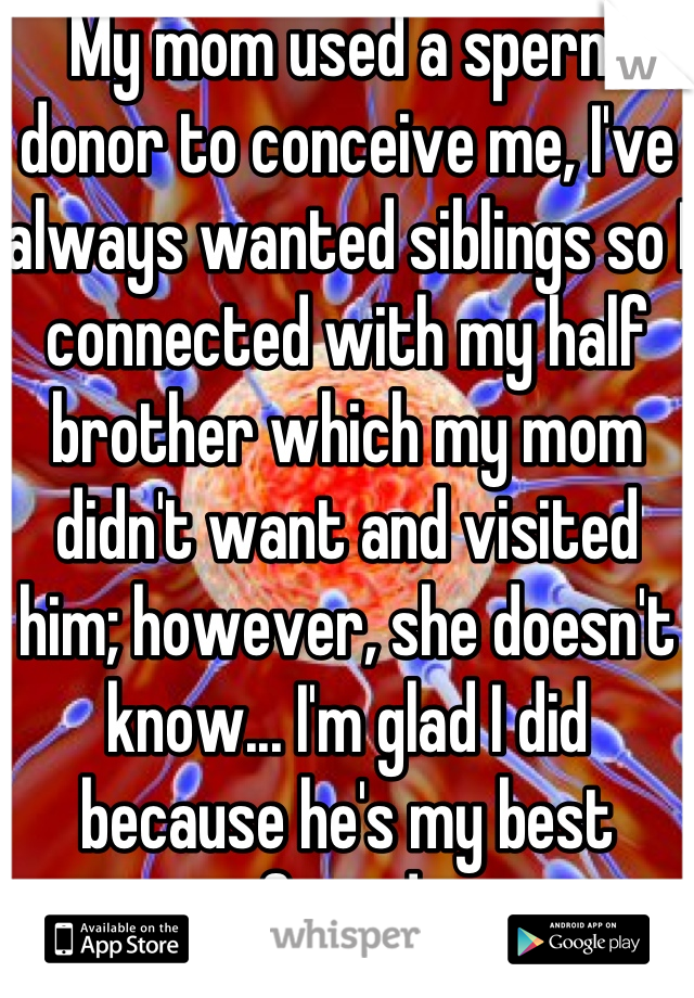 My mom used a sperm donor to conceive me, I've always wanted siblings so I connected with my half brother which my mom didn't want and visited him; however, she doesn't know... I'm glad I did because he's my best friend 