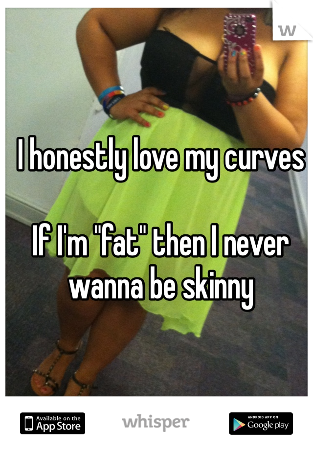 I honestly love my curves

If I'm "fat" then I never wanna be skinny