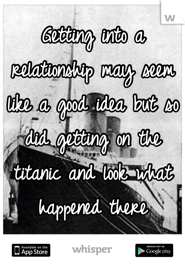 Getting into a relationship may seem like a good idea but so did getting on the titanic and look what happened there