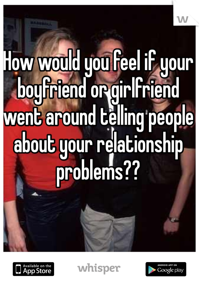 How would you feel if your boyfriend or girlfriend went around telling people about your relationship problems??