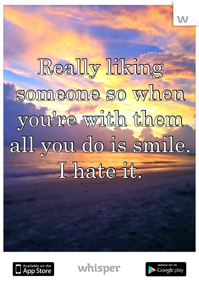 Really liking someone so when you're with them all you do is smile. I hate it. 