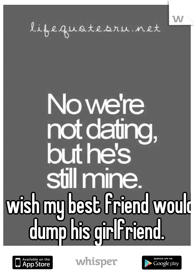 I wish my best friend would dump his girlfriend. 