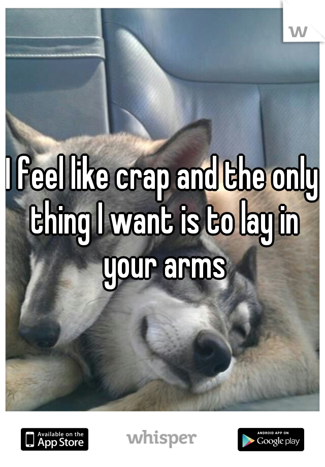 I feel like crap and the only thing I want is to lay in your arms