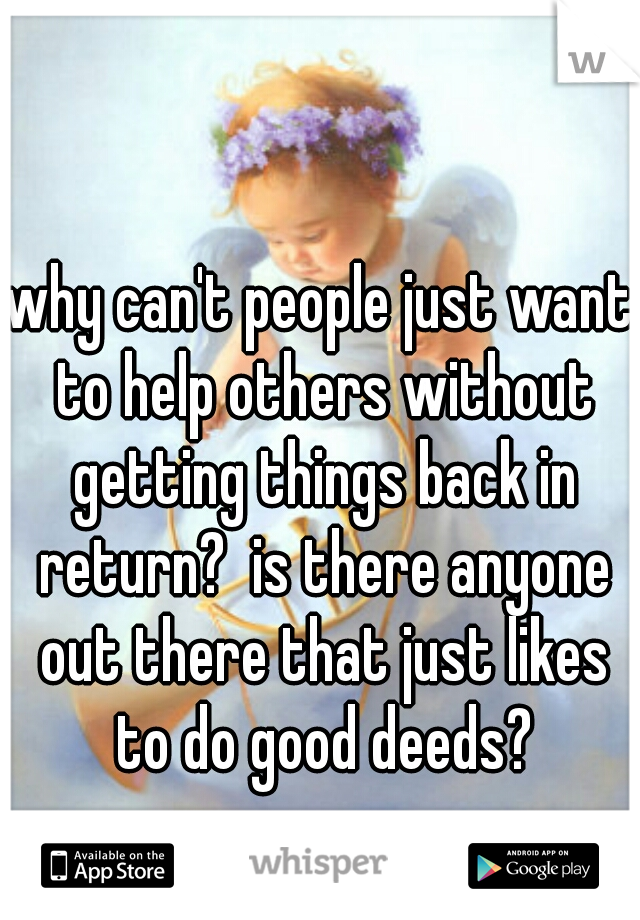why can't people just want to help others without getting things back in return?  is there anyone out there that just likes to do good deeds?