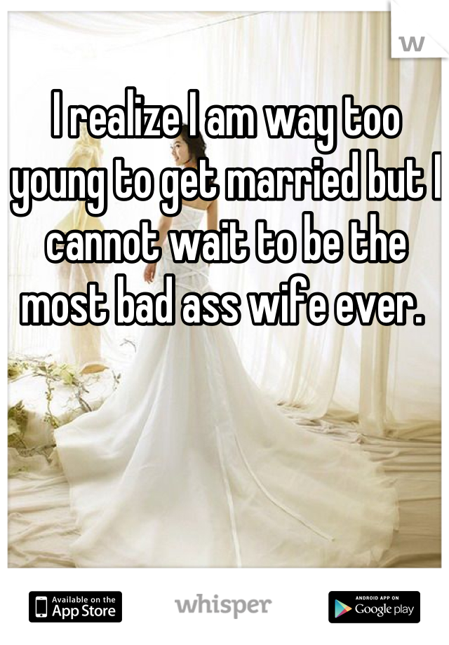 I realize I am way too young to get married but I cannot wait to be the most bad ass wife ever. 