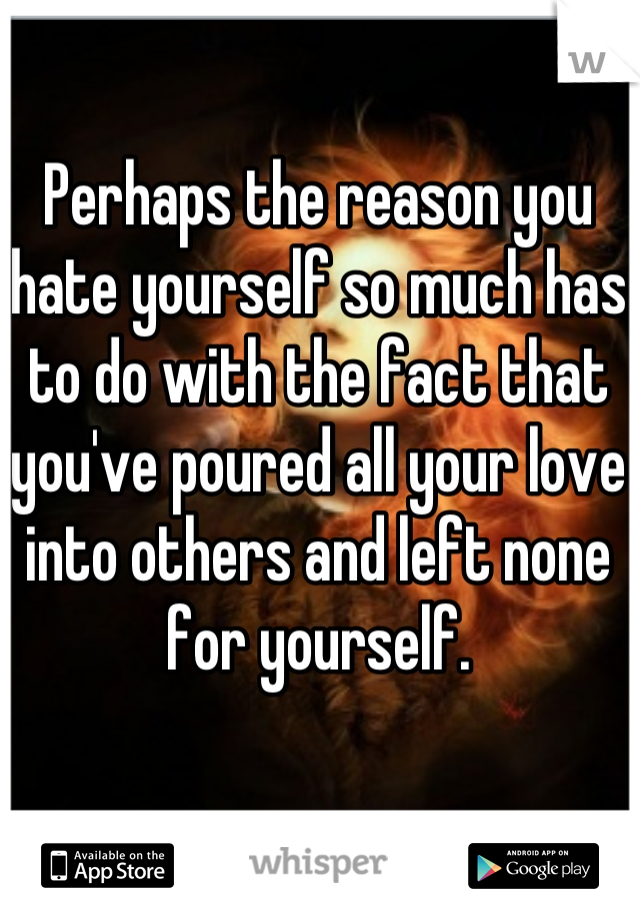 Perhaps the reason you hate yourself so much has to do with the fact that you've poured all your love into others and left none for yourself.