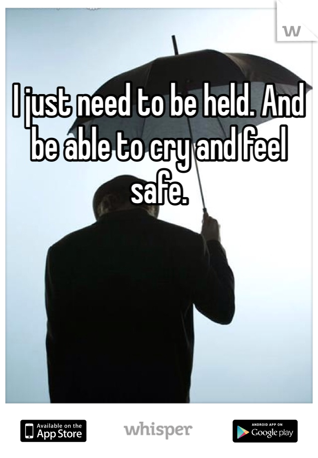 I just need to be held. And be able to cry and feel safe. 