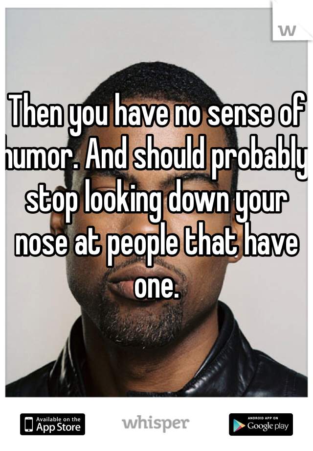 Then you have no sense of humor. And should probably stop looking down your nose at people that have one.