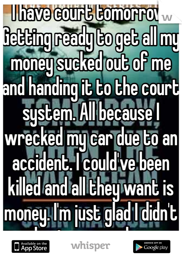 I have court tomorrow.  Getting ready to get all my money sucked out of me and handing it to the court system. All because I wrecked my car due to an accident. I could've been killed and all they want is money. I'm just glad I didn't hurt anyone else. 