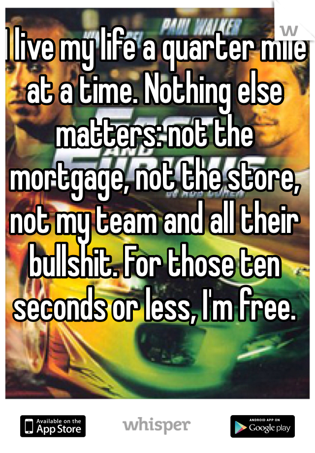 I live my life a quarter mile at a time. Nothing else matters: not the mortgage, not the store, not my team and all their bullshit. For those ten seconds or less, I'm free.