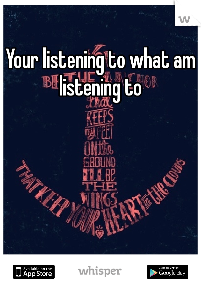 Your listening to what am listening to
