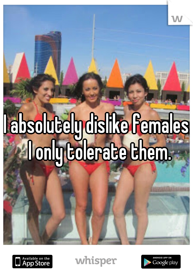 I absolutely dislike females. I only tolerate them.