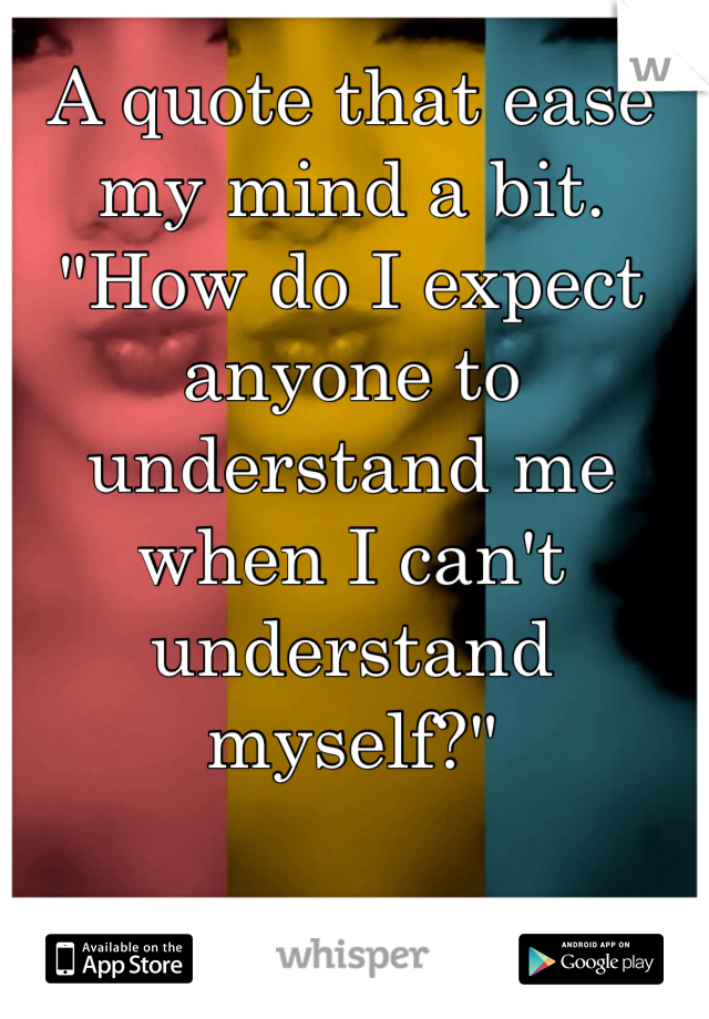 A quote that ease my mind a bit. "How do I expect anyone to understand me when I can't understand myself?"